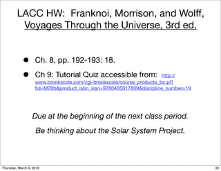 LACC HW: Franknoi, Morrison, and Wolff,
          Voyages Through the Universe, 3rd ed.


            •       Ch. 8, pp. 192-193: 18.

            •       Ch 9: Tutorial Quiz accessible from:               http://
                    www.brookscole.com/cgi-brookscole/course_products_bc.pl?
                    ﬁd=M20b&product_isbn_issn=9780495017899&discipline_number=19




                  Due at the beginning of the next class period.
                    Be thinking about the Solar System Project.



Thursday, March 4, 2010                                                            33
 