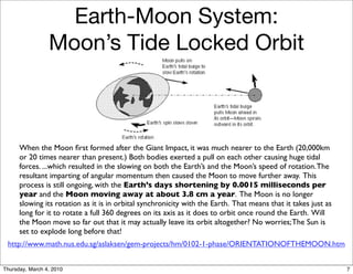Earth-Moon System:
                 Moon’s Tide Locked Orbit



      When the Moon ﬁrst formed after the Giant Impact, it was much nearer to the Earth (20,000km
      or 20 times nearer than present.) Both bodies exerted a pull on each other causing huge tidal
      forces. ...which resulted in the slowing on both the Earth’s and the Moon’s speed of rotation. The
      resultant imparting of angular momentum then caused the Moon to move further away. This
      process is still ongoing, with the Earth’s days shortening by 0.0015 milliseconds per
      year and the Moon moving away at about 3.8 cm a year. The Moon is no longer
      slowing its rotation as it is in orbital synchronicity with the Earth. That means that it takes just as
      long for it to rotate a full 360 degrees on its axis as it does to orbit once round the Earth. Will
      the Moon move so far out that it may actually leave its orbit altogether? No worries; The Sun is
      set to explode long before that!
 http://www.math.nus.edu.sg/aslaksen/gem-projects/hm/0102-1-phase/ORIENTATIONOFTHEMOON.htm


Thursday, March 4, 2010                                                                                         7
 