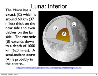 The Moon has a
                    Luna: Interior
      crust (C) which is
      around 60 km (37
      miles) thick on the                                (red light)


      near side and even
      thicker on the far
      side. The mantle
      (B) extends down
      to a depth of 1000
      km (620 miles). A
      semi-molten core
      (A) is probably in
      the centre...
                     http://www.nmm.ac.uk/server?show=conWebDoc.8024&setPaginate=No


Thursday, March 4, 2010                                                               8
 