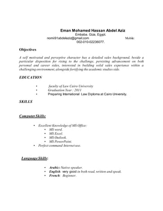 Eman Mohamed Hassan Abdel Aziz
Embaba. Giza, Egypt.
nomii91abdelaziz@gmail.com Mobile:
002-010-02236077.
Objectives
A self motivated and perceptive character has a detailed sales background, beside a
particular disposition for rising to the challenge, persisting advancement on both
personal and career sides, interested in building solid sales experience within a
challenging environment, alongside fortifying the academic studies side.
EDUCATION
• faculty of Law Cairo University
• Graduation Year : 2011
• Preparing International Law Diploma at Cairo University.
SKILLS
ComputerSkills:
• Excellent Knowledge of MS Office:
• MS word.
• MS Excel.
• MS Outlook.
• MS PowerPoint.
• Perfect command Internet use.
LanguageSkills:
• Arabic: Native speaker.
• English: very good in both read, written and speak.
• French: Beginner.
 