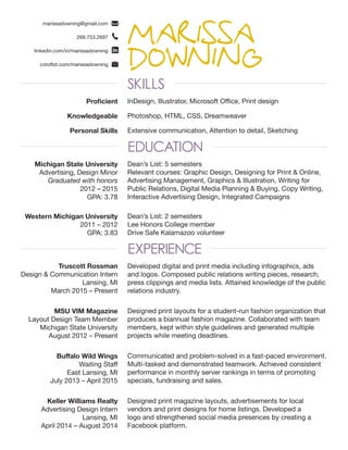 MARISSA
DOWNINGSKILLS
EDUCATION
EXPERIENCE
marissadowning@gmail.com
269.753.2697
linkedin.com/in/marissadowning
coroflot.com/marissadowning
Michigan State University
Advertising, Design Minor
Graduated with honors
2012 – 2015
GPA: 3.78
Dean’s List: 5 semesters
Relevant courses: Graphic Design, Designing for Print & Online,
Advertising Management, Graphics & Illustration, Writing for
Public Relations, Digital Media Planning & Buying, Copy Writing,
Interactive Advertising Design, Integrated Campaigns
Dean’s List: 2 semesters
Lee Honors College member
Drive Safe Kalamazoo volunteer
Designed print magazine layouts, advertisements for local
vendors and print designs for home listings. Developed a
logo and strengthened social media presences by creating a
Facebook platform.
Communicated and problem-solved in a fast-paced environment.
Multi-tasked and demonstrated teamwork. Achieved consistent
performance in monthly server rankings in terms of promoting
specials, fundraising and sales.
Designed print layouts for a student-run fashion organization that
produces a biannual fashion magazine. Collaborated with team
members, kept within style guidelines and generated multiple
projects while meeting deadlines.
Developed digital and print media including infographics, ads
and logos. Composed public relations writing pieces, research,
press clippings and media lists. Attained knowledge of the public
relations industry.
Western Michigan University
2011 – 2012
GPA: 3.83
Keller Williams Realty
Advertising Design Intern
Lansing, MI
April 2014 – August 2014
Buffalo Wild Wings
Waiting Staff
East Lansing, MI
July 2013 – April 2015
MSU VIM Magazine
Layout Design Team Member
Michigan State University
August 2012 – Present
Truscott Rossman
Design & Communication Intern
Lansing, MI
March 2015 – Present
Proficient InDesign, Illustrator, Microsoft Office, Print design
Knowledgeable Photoshop, HTML, CSS, Dreamweaver
Personal Skills Extensive communication, Attention to detail, Sketching
 
