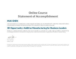 Online Course
Statement of Accomplishment
HUA CHEN
HAS SUCCESSFULLY COMPLETED A FREE ONLINE OFFERING OF 3D OPPORTUNITY: ADDITIVE MANUFACTURING
FOR BUSINESS LEADERS PROVIDED BY DELOITTE UNIVERSITY PRESS THROUGH NovoEd.
3D Opportunity: Additive Manufacturing for Business Leaders
Aimed at a general business audience, the course provides an overview of a wide range of additive manufacturing
technologies and offers a framework to help learners understand the business implications of additive manufacturing.
Mark Cotteleer,
APRIL 3, 2015
PLEASE NOTE: SOME ONLINE COURSES MAY DRAW ON MATERIAL FROM COURSES TAUGHT ON CAMPUS BUT THEY ARE NOT EQUIVALENT TO ON-CAMPUS COURSES. THIS
STATEMENT DOES NOT AFFIRM THAT THIS STUDENT WAS ENROLLED AT DELOITTE UNIVERSITY PRESS IN ANY WAY. IT DOES NOT CONFER A DELOITTE UNIVERSITY PRESS
GRADE, COURSE CREDIT OR DEGREE, AND IT DOES NOT VERIFY THE IDENTITY OF THE STUDENT.
 