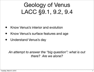 Geology of Venus
                         LACC §9.1, 9.2, 9.4

      • Know Venus’s interior and evolution
      • Know Venus’s surface features and age
      • Understand Venus’s day

           An attempt to answer the “big question”: what is out
                          there? Are we alone?



Tuesday, March 9, 2010                                            1
 