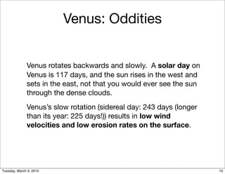 Venus: Oddities


              Venus rotates backwards and slowly. A solar day on
              Venus is 117 days, and the sun rises in the west and
              sets in the east, not that you would ever see the sun
              through the dense clouds.
              Venus’s slow rotation (sidereal day: 243 days (longer
              than its year: 225 days!)) results in low wind
              velocities and low erosion rates on the surface.




Tuesday, March 9, 2010                                                10
 