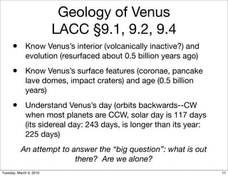 Geology of Venus
                         LACC §9.1, 9.2, 9.4
      • Know Venus’s interior (volcanically inactive?) and
             evolution (resurfaced about 0.5 billion years ago)
      • Know Venus’s surface features (coronae, pancake
             lave domes, impact craters) and age (0.5 billion
             years)
      • Understand Venus’s day (orbits backwards--CW
             when most planets are CCW, solar day is 117 days
             (its sidereal day: 243 days, is longer than its year:
             225 days)
           An attempt to answer the “big question”: what is out
                          there? Are we alone?
Tuesday, March 9, 2010                                               11
 