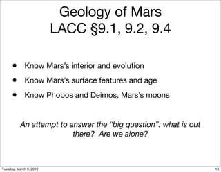Geology of Mars
                         LACC §9.1, 9.2, 9.4

      • Know Mars’s interior and evolution
      • Know Mars’s surface features and age
      • Know Phobos and Deimos, Mars’s moons

           An attempt to answer the “big question”: what is out
                          there? Are we alone?



Tuesday, March 9, 2010                                            13
 