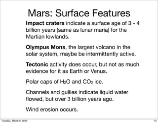 Mars: Surface Features
                    Impact craters indicate a surface age of 3 - 4
                    billion years (same as lunar maria) for the
                    Martian lowlands.
                    Olympus Mons, the largest volcano in the
                    solar system, maybe be intermittently active.
                    Tectonic activity does occur, but not as much
                    evidence for it as Earth or Venus.
                    Polar caps of H2O and CO2 ice.
                    Channels and gullies indicate liquid water
                    ﬂowed, but over 3 billion years ago.
                    Wind erosion occurs.
Tuesday, March 9, 2010                                               15
 