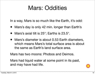 Mars: Oddities

             In a way, Mars is so much like the Earth, it’s odd:
             • Mars’s day is only 42 min. longer than Earth’s
             • Mars’s axial tilt is 25°; Earths is 23.5°.
             • Mars’s diameter is about 0.53 Earth diameters,
                   which means Mars’s total surface area is about
                   the same as Earth’s land surface area.
             Mars has two moons: Phobos and Deimos.
             Mars had liquid water at some point in its past,
             and may have had life.

Tuesday, March 9, 2010                                              18
 