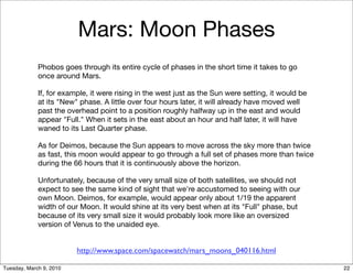 Mars: Moon Phases
             Phobos goes through its entire cycle of phases in the short time it takes to go
             once around Mars.

             If, for example, it were rising in the west just as the Sun were setting, it would be
             at its "New" phase. A little over four hours later, it will already have moved well
             past the overhead point to a position roughly halfway up in the east and would
             appear "Full." When it sets in the east about an hour and half later, it will have
             waned to its Last Quarter phase.

             As for Deimos, because the Sun appears to move across the sky more than twice
             as fast, this moon would appear to go through a full set of phases more than twice
             during the 66 hours that it is continuously above the horizon.

             Unfortunately, because of the very small size of both satellites, we should not
             expect to see the same kind of sight that we're accustomed to seeing with our
             own Moon. Deimos, for example, would appear only about 1/19 the apparent
             width of our Moon. It would shine at its very best when at its "Full" phase, but
             because of its very small size it would probably look more like an oversized
             version of Venus to the unaided eye.


                         http://www.space.com/spacewatch/mars_moons_040116.html

Tuesday, March 9, 2010                                                                               22
 