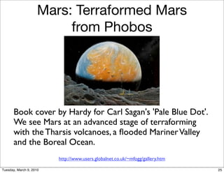 Mars: Terraformed Mars
                          from Phobos




       Book cover by Hardy for Carl Sagan's 'Pale Blue Dot'.
       We see Mars at an advanced stage of terraforming
       with the Tharsis volcanoes, a ﬂooded Mariner Valley
       and the Boreal Ocean.
                         http://www.users.globalnet.co.uk/~mfogg/gallery.htm

Tuesday, March 9, 2010                                                         25
 