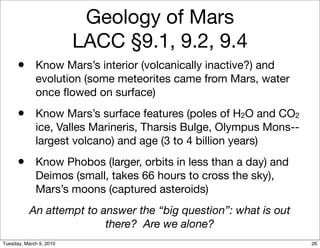 Geology of Mars
                         LACC §9.1, 9.2, 9.4
      • Know Mars’s interior (volcanically inactive?) and
             evolution (some meteorites came from Mars, water
             once ﬂowed on surface)
      • Know Mars’s surface features (poles of H2O and CO2
             ice, Valles Marineris, Tharsis Bulge, Olympus Mons--
             largest volcano) and age (3 to 4 billion years)
      • Know Phobos (larger, orbits in less than a day) and
             Deimos (small, takes 66 hours to cross the sky),
             Mars’s moons (captured asteroids)
           An attempt to answer the “big question”: what is out
                          there? Are we alone?
Tuesday, March 9, 2010                                              26
 
