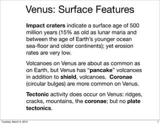Venus: Surface Features
                    Impact craters indicate a surface age of 500
                    million years (15% as old as lunar maria and
                    between the age of Earth’s younger ocean
                    sea-ﬂoor and older continents); yet erosion
                    rates are very low.
                    Volcanoes on Venus are about as common as
                    on Earth, but Venus has “pancake” volcanoes
                    in addition to shield, volcanoes. Coronae
                    (circular bulges) are more common on Venus.
                    Tectonic activity does occur on Venus: ridges,
                    cracks, mountains, the coronae; but no plate
                    tectonics.

Tuesday, March 9, 2010                                               7
 