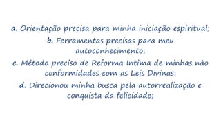 a. Orientação precisa para minha iniciação espiritual;
b. Ferramentas precisas para meu
autoconhecimento;
c. Método preciso de Reforma Intima de minhas não
conformidades com as Leis Divinas;
d. Direcionou minha busca pela autorrealização e
conquista da felicidade;
 
