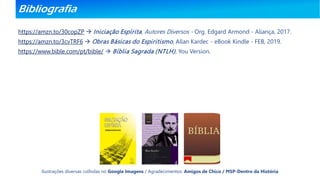 Bibliografia
https://amzn.to/30copZP  Iniciação Espírita, Autores Diversos - Org. Edgard Armond - Aliança, 2017.
https://amzn.to/3cvTRF6  Obras Básicas do Espiritismo, Allan Kardec - eBook Kindle - FEB, 2019.
https://www.bible.com/pt/bible/  Bíblia Sagrada (NTLH), You Version.
Ilustrações diversas colhidas no Google Imagens / Agradecimentos: Amigos de Chico / MSP-Dentro da História
 