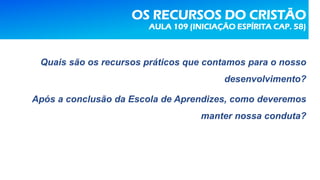 OS RECURSOS DO CRISTÃO
AULA 109 (INICIAÇÃO ESPÍRITA CAP. 58)
Quais são os recursos práticos que contamos para o nosso
desenvolvimento?
Após a conclusão da Escola de Aprendizes, como deveremos
manter nossa conduta?
 
