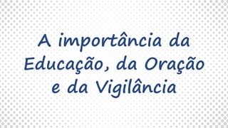 A importância da
Educação, da Oração
e da Vigilância
 