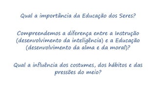 Qual a importância da Educação dos Seres?
Compreendemos a diferença entre a Instrução
(desenvolvimento da inteligência) e a Educação
(desenvolvimento da alma e da moral)?
Qual a influência dos costumes, dos hábitos e das
pressões do meio?
 