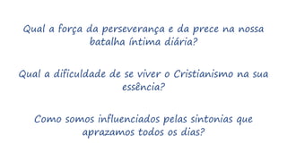 Qual a força da perseverança e da prece na nossa
batalha íntima diária?
Qual a dificuldade de se viver o Cristianismo na sua
essência?
Como somos influenciados pelas sintonias que
aprazamos todos os dias?
 