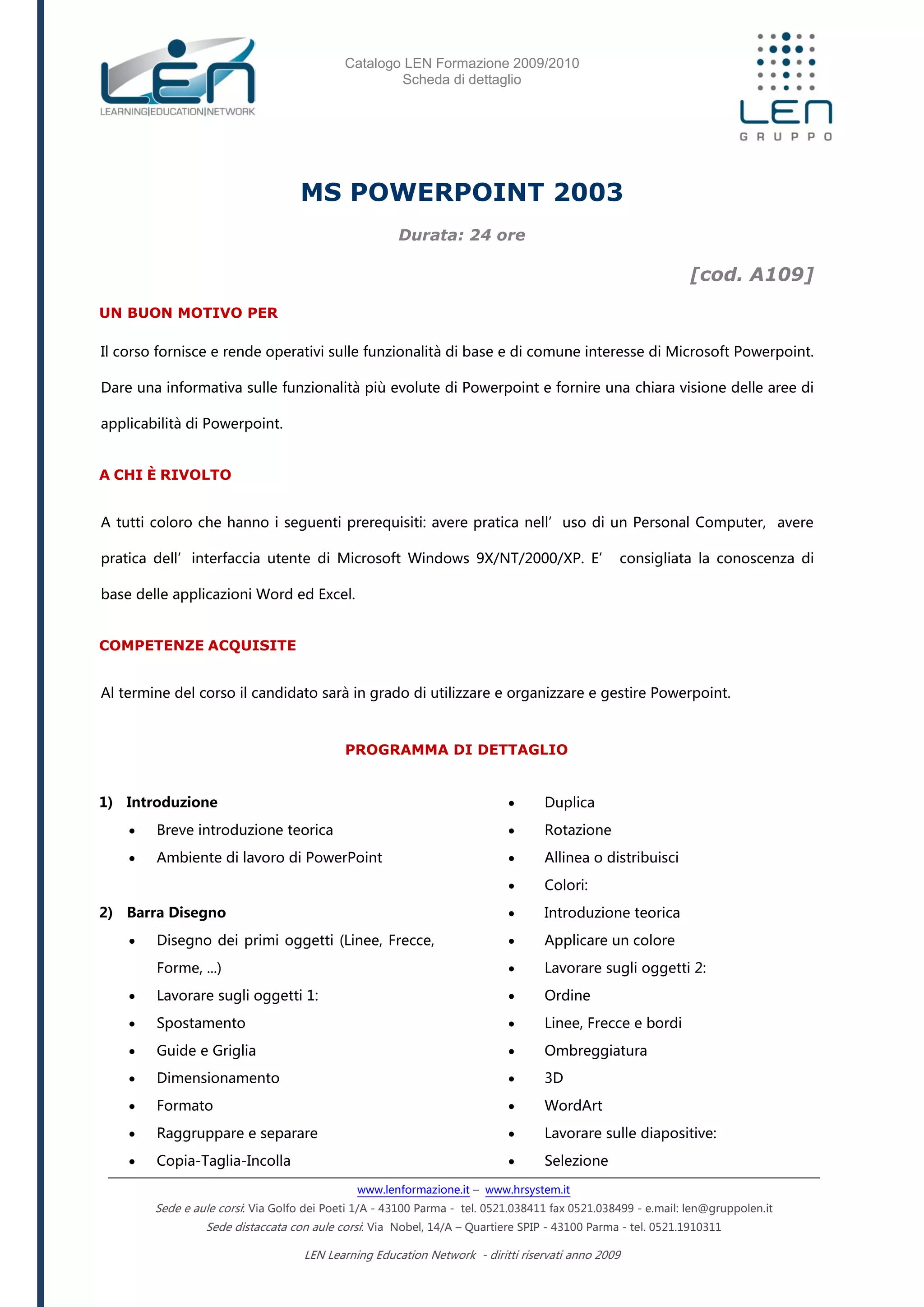Catalogo LEN Formazione 2009/2010
Scheda di dettaglio
www.lenformazione.it – www.hrsystem.it
Sede e aule corsi: Via Golfo dei Poeti 1/A - 43100 Parma - tel. 0521.038411 fax 0521.038499 - e.mail: len@gruppolen.it
Sede distaccata con aule corsi: Via Nobel, 14/A – Quartiere SPIP - 43100 Parma - tel. 0521.1910311
LEN Learning Education Network - diritti riservati anno 2009
MS POWERPOINT 2003
Durata: 24 ore
[cod. A109]
UN BUON MOTIVO PER
Il corso fornisce e rende operativi sulle funzionalità di base e di comune interesse di Microsoft Powerpoint.
Dare una informativa sulle funzionalità più evolute di Powerpoint e fornire una chiara visione delle aree di
applicabilità di Powerpoint.
A CHI È RIVOLTO
A tutti coloro che hanno i seguenti prerequisiti: avere pratica nell’uso di un Personal Computer, avere
pratica dell’interfaccia utente di Microsoft Windows 9X/NT/2000/XP. E’ consigliata la conoscenza di
base delle applicazioni Word ed Excel.
COMPETENZE ACQUISITE
Al termine del corso il candidato sarà in grado di utilizzare e organizzare e gestire Powerpoint.
PROGRAMMA DI DETTAGLIO
1) Introduzione
 Breve introduzione teorica
 Ambiente di lavoro di PowerPoint
2) Barra Disegno
 Disegno dei primi oggetti (Linee, Frecce,
Forme, ...)
 Lavorare sugli oggetti 1:
 Spostamento
 Guide e Griglia
 Dimensionamento
 Formato
 Raggruppare e separare
 Copia-Taglia-Incolla
 Duplica
 Rotazione
 Allinea o distribuisci
 Colori:
 Introduzione teorica
 Applicare un colore
 Lavorare sugli oggetti 2:
 Ordine
 Linee, Frecce e bordi
 Ombreggiatura
 3D
 WordArt
 Lavorare sulle diapositive:
 Selezione
 