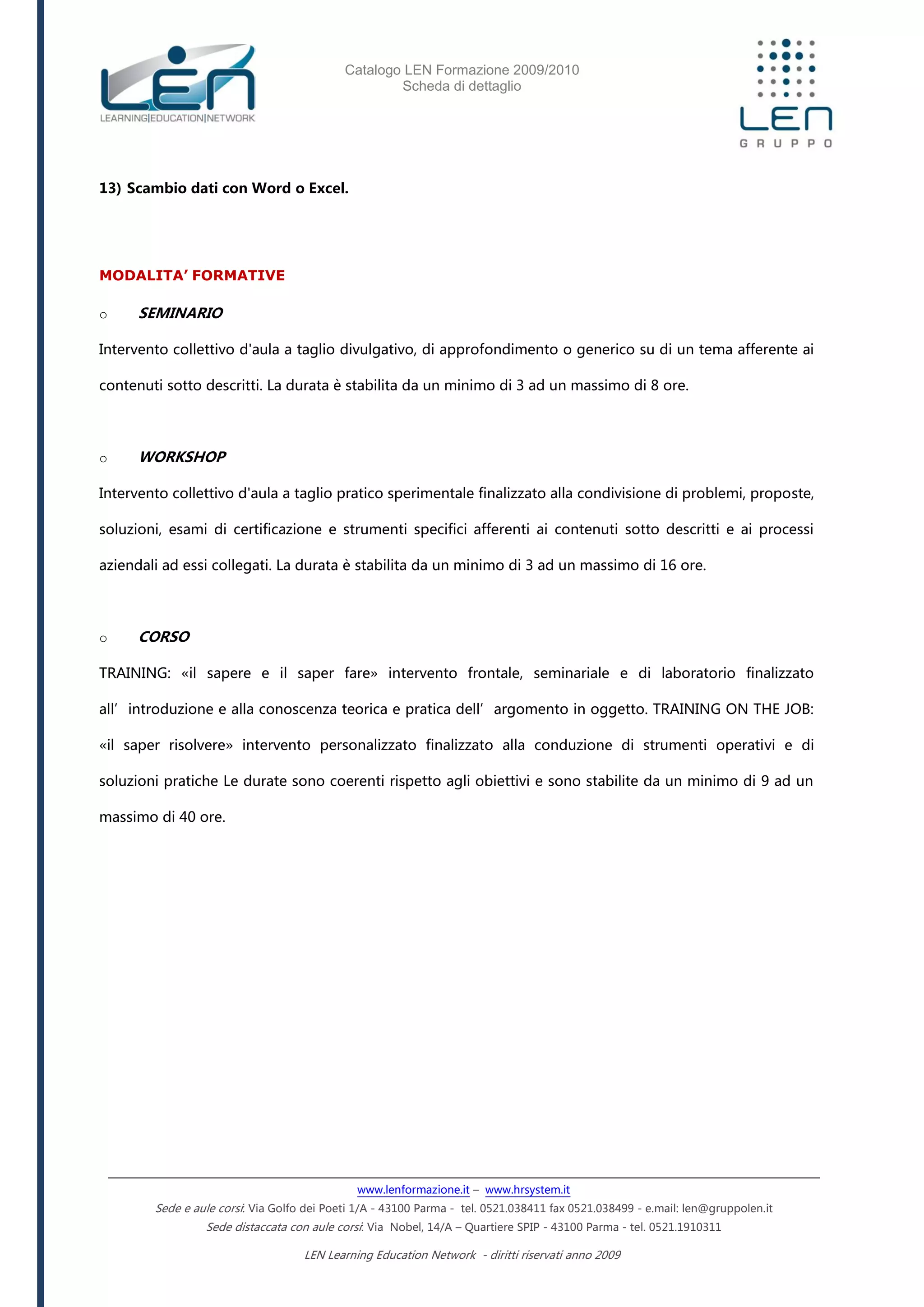 Catalogo LEN Formazione 2009/2010
Scheda di dettaglio
www.lenformazione.it – www.hrsystem.it
Sede e aule corsi: Via Golfo dei Poeti 1/A - 43100 Parma - tel. 0521.038411 fax 0521.038499 - e.mail: len@gruppolen.it
Sede distaccata con aule corsi: Via Nobel, 14/A – Quartiere SPIP - 43100 Parma - tel. 0521.1910311
LEN Learning Education Network - diritti riservati anno 2009
13) Scambio dati con Word o Excel.
MODALITA’ FORMATIVE
o SEMINARIO
Intervento collettivo d'aula a taglio divulgativo, di approfondimento o generico su di un tema afferente ai
contenuti sotto descritti. La durata è stabilita da un minimo di 3 ad un massimo di 8 ore.
o WORKSHOP
Intervento collettivo d'aula a taglio pratico sperimentale finalizzato alla condivisione di problemi, proposte,
soluzioni, esami di certificazione e strumenti specifici afferenti ai contenuti sotto descritti e ai processi
aziendali ad essi collegati. La durata è stabilita da un minimo di 3 ad un massimo di 16 ore.
o CORSO
TRAINING: «il sapere e il saper fare» intervento frontale, seminariale e di laboratorio finalizzato
all’introduzione e alla conoscenza teorica e pratica dell’argomento in oggetto. TRAINING ON THE JOB:
«il saper risolvere» intervento personalizzato finalizzato alla conduzione di strumenti operativi e di
soluzioni pratiche Le durate sono coerenti rispetto agli obiettivi e sono stabilite da un minimo di 9 ad un
massimo di 40 ore.
 