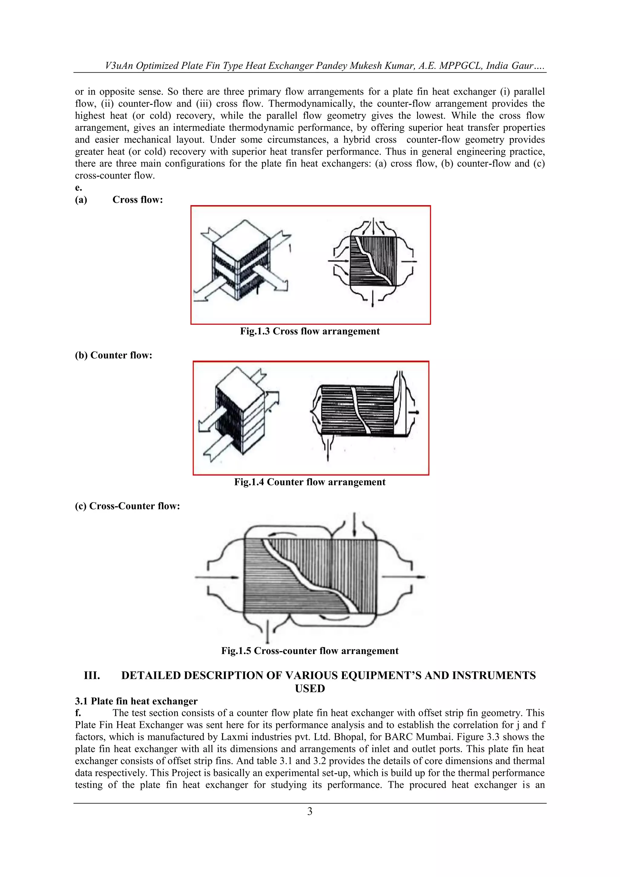V3uAn Optimized Plate Fin Type Heat Exchanger Pandey Mukesh Kumar, A.E. MPPGCL, India Gaur…. 
or in opposite sense. So there are three primary flow arrangements for a plate fin heat exchanger (i) parallel 
flow, (ii) counter-flow and (iii) cross flow. Thermodynamically, the counter-flow arrangement provides the 
highest heat (or cold) recovery, while the parallel flow geometry gives the lowest. While the cross flow 
arrangement, gives an intermediate thermodynamic performance, by offering superior heat transfer properties 
and easier mechanical layout. Under some circumstances, a hybrid cross counter-flow geometry provides 
greater heat (or cold) recovery with superior heat transfer performance. Thus in general engineering practice, 
there are three main configurations for the plate fin heat exchangers: (a) cross flow, (b) counter-flow and (c) 
cross-counter flow. 
e. 
(a) Cross flow: 
Fig.1.3 Cross flow arrangement 
3 
(b) Counter flow: 
Fig.1.4 Counter flow arrangement 
(c) Cross-Counter flow: 
Fig.1.5 Cross-counter flow arrangement 
III. DETAILED DESCRIPTION OF VARIOUS EQUIPMENT’S AND INSTRUMENTS 
USED 
3.1 Plate fin heat exchanger 
f. The test section consists of a counter flow plate fin heat exchanger with offset strip fin geometry. This 
Plate Fin Heat Exchanger was sent here for its performance analysis and to establish the correlation for j and f 
factors, which is manufactured by Laxmi industries pvt. Ltd. Bhopal, for BARC Mumbai. Figure 3.3 shows the 
plate fin heat exchanger with all its dimensions and arrangements of inlet and outlet ports. This plate fin heat 
exchanger consists of offset strip fins. And table 3.1 and 3.2 provides the details of core dimensions and thermal 
data respectively. This Project is basically an experimental set-up, which is build up for the thermal performance 
testing of the plate fin heat exchanger for studying its performance. The procured heat exchanger is an 
 