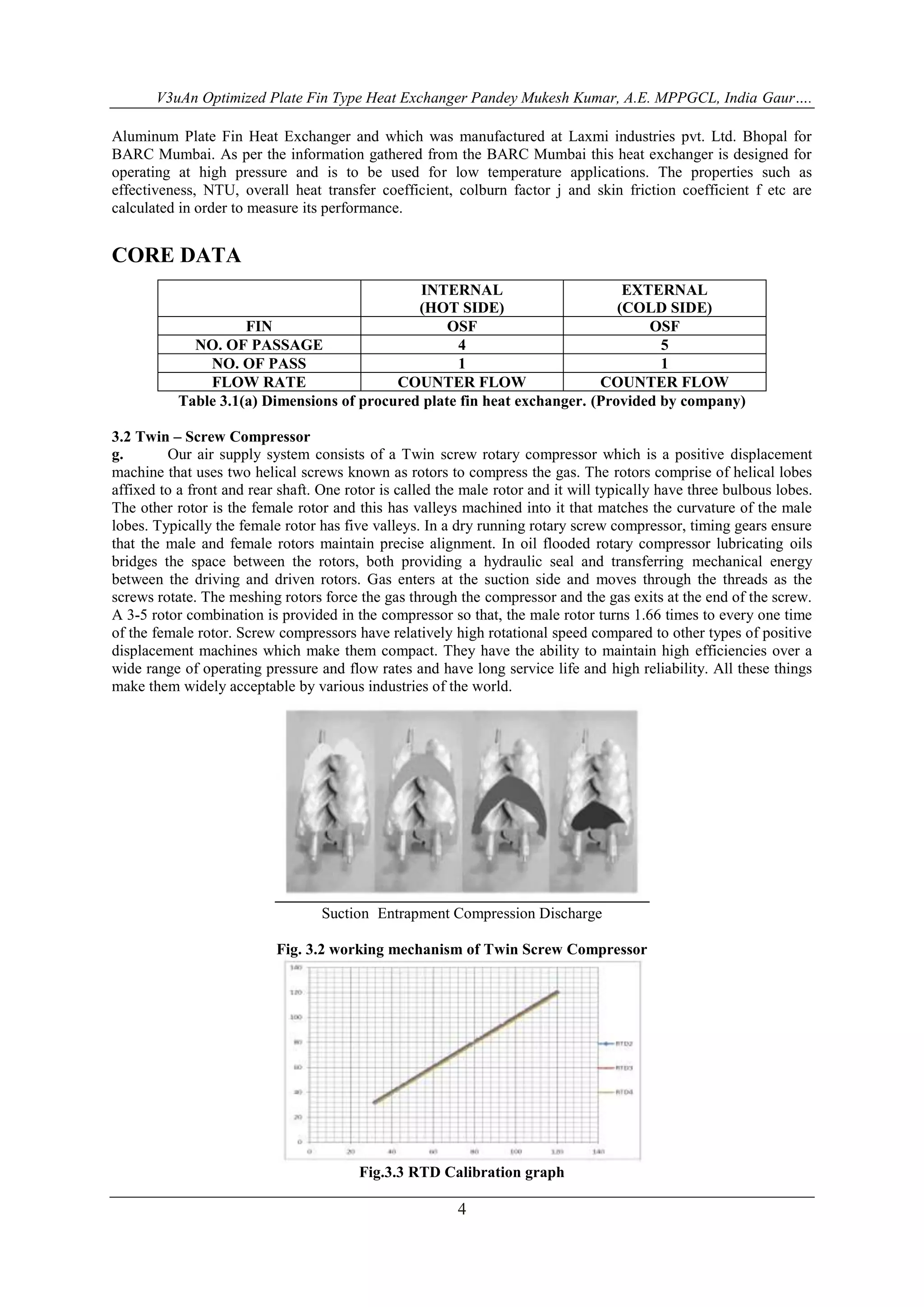 V3uAn Optimized Plate Fin Type Heat Exchanger Pandey Mukesh Kumar, A.E. MPPGCL, India Gaur…. 
Aluminum Plate Fin Heat Exchanger and which was manufactured at Laxmi industries pvt. Ltd. Bhopal for 
BARC Mumbai. As per the information gathered from the BARC Mumbai this heat exchanger is designed for 
operating at high pressure and is to be used for low temperature applications. The properties such as 
effectiveness, NTU, overall heat transfer coefficient, colburn factor j and skin friction coefficient f etc are 
calculated in order to measure its performance. 
4 
CORE DATA 
INTERNAL 
(HOT SIDE) 
EXTERNAL 
(COLD SIDE) 
FIN OSF OSF 
NO. OF PASSAGE 4 5 
NO. OF PASS 1 1 
FLOW RATE COUNTER FLOW COUNTER FLOW 
Table 3.1(a) Dimensions of procured plate fin heat exchanger. (Provided by company) 
3.2 Twin – Screw Compressor 
g. Our air supply system consists of a Twin screw rotary compressor which is a positive displacement 
machine that uses two helical screws known as rotors to compress the gas. The rotors comprise of helical lobes 
affixed to a front and rear shaft. One rotor is called the male rotor and it will typically have three bulbous lobes. 
The other rotor is the female rotor and this has valleys machined into it that matches the curvature of the male 
lobes. Typically the female rotor has five valleys. In a dry running rotary screw compressor, timing gears ensure 
that the male and female rotors maintain precise alignment. In oil flooded rotary compressor lubricating oils 
bridges the space between the rotors, both providing a hydraulic seal and transferring mechanical energy 
between the driving and driven rotors. Gas enters at the suction side and moves through the threads as the 
screws rotate. The meshing rotors force the gas through the compressor and the gas exits at the end of the screw. 
A 3-5 rotor combination is provided in the compressor so that, the male rotor turns 1.66 times to every one time 
of the female rotor. Screw compressors have relatively high rotational speed compared to other types of positive 
displacement machines which make them compact. They have the ability to maintain high efficiencies over a 
wide range of operating pressure and flow rates and have long service life and high reliability. All these things 
make them widely acceptable by various industries of the world. 
Suction Entrapment Compression Discharge 
Fig. 3.2 working mechanism of Twin Screw Compressor 
Fig.3.3 RTD Calibration graph 
 