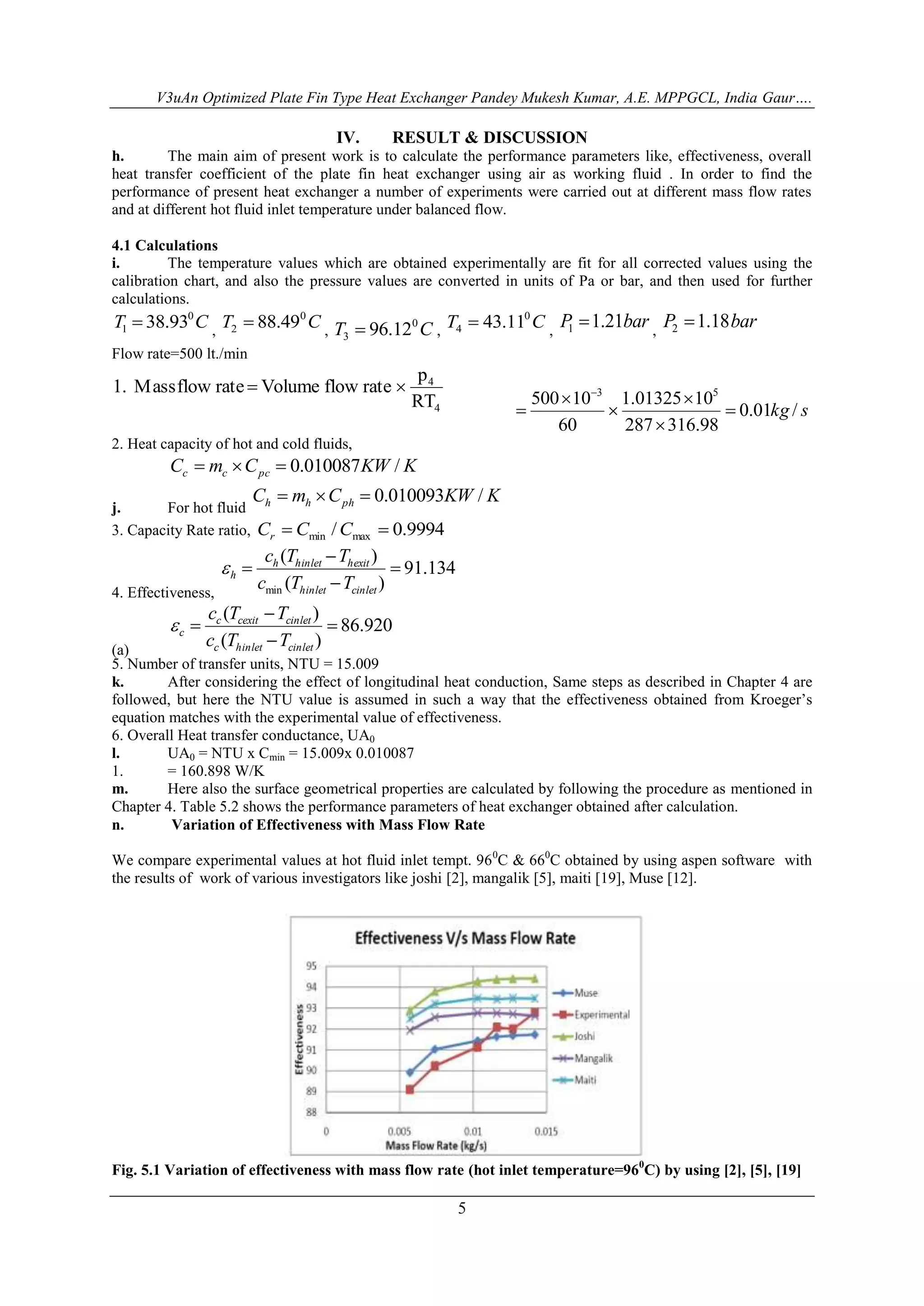 V3uAn Optimized Plate Fin Type Heat Exchanger Pandey Mukesh Kumar, A.E. MPPGCL, India Gaur…. 
IV. RESULT & DISCUSSION 
h. The main aim of present work is to calculate the performance parameters like, effectiveness, overall 
heat transfer coefficient of the plate fin heat exchanger using air as working fluid . In order to find the 
performance of present heat exchanger a number of experiments were carried out at different mass flow rates 
and at different hot fluid inlet temperature under balanced flow. 
4.1 Calculations 
i. The temperature values which are obtained experimentally are fit for all corrected values using the 
calibration chart, and also the pressure values are converted in units of Pa or bar, and then used for further 
calculations. 
T C 0 
1  38.93 , T C 0 
3  96.12 , T C 0 
5 
2  88.49 , T C 0 
4  43.11 , 
P 1.21bar 1  
, 
P 1.18bar 2  
Flow rate=500 lt./min 
4 
RT 
4 
p 
1. Mass flow rate  Volume flow rate  
0.01kg / s 
500 10 3 1.01325 10 
5 
287 316.98 
60 
 
 
 
 
 
 
 
2. Heat capacity of hot and cold fluids, 
C m C KW K c c pc    0.010087 / 
j. For hot fluid 
C m C KW K h h ph    0.010093 / 
3. Capacity Rate ratio, / 0.9994 min max C  C C  r 
4. Effectiveness, 
91.134 
c T T 
(  
) 
h hinlet hexit 
h c T T 
( ) 
min 
 
 
 
hinlet cinlet 
 
(a) 
86.920 
c T T 
(  
) 
c cexit cinlet 
c c T T 
( ) 
 
 
 
c hinlet cinlet 
 
5. Number of transfer units, NTU = 15.009 
k. After considering the effect of longitudinal heat conduction, Same steps as described in Chapter 4 are 
followed, but here the NTU value is assumed in such a way that the effectiveness obtained from Kroeger’s 
equation matches with the experimental value of effectiveness. 
6. Overall Heat transfer conductance, UA0 
l. UA0 = NTU x Cmin = 15.009x 0.010087 
1. = 160.898 W/K 
m. Here also the surface geometrical properties are calculated by following the procedure as mentioned in 
Chapter 4. Table 5.2 shows the performance parameters of heat exchanger obtained after calculation. 
n. Variation of Effectiveness with Mass Flow Rate 
We compare experimental values at hot fluid inlet tempt. 960C & 660C obtained by using aspen software with 
the results of work of various investigators like joshi [2], mangalik [5], maiti [19], Muse [12]. 
Fig. 5.1 Variation of effectiveness with mass flow rate (hot inlet temperature=960C) by using [2], [5], [19] 
 