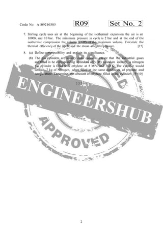R09 Set No. 2Code No: A109210305
2
7. Stirling cycle uses air at the beginning of the isothermal expansion the air is at
1000K and 10 bar. The minimum pressure in cycle is 2 bar and at the end of the
isothermal compression the volume is 60% of the maximum volume. Calculate the
thermal efficiency of the cycle and the mean effective pressure. [15]
8. (a) Define compressibility and explain its significance.
(b) The gas cylinders are usually color coded to ensure that the industrial gases
are filled in he corresponding cylinders only. By mistaken identity, a nitrogen
gas cylinder is filled with ethylene at 8 MPa and 300 K. The cylinder would
contain 7 kg of Nitrogen, when filled at the same conditions of pressure and
temperature. Determine the amount of ethylene filled in the cylinder. [5+10]
? ? ? ? ?
 