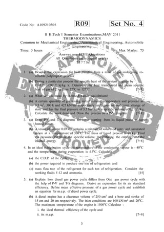 3
R09 Set No. 4Code No: A109210305
II B.Tech I Semester Examinations,MAY 2011
THERMODYNAMICS
Common to Mechanical Engineering, Aeronautical Engineering, Automobile
Engineering
Time: 3 hours Max Marks: 75
Answer any FIVE Questions
All Questions carry equal marks
? ? ? ? ?
1. (a) Develop the expression for heat transfer from a mass of gas undergoing re-
versible polytrophic process.
(b) During a particular process the specific heat of the system is given by
C=0.2+0.002 T kj/kg k. Determine the heat transferred and mean specific
heat of gas of 2 kg from 270
C to 1270
C . [7+8]
2. (a) What do you mean by thermodynamic equilibrium?
(b) A certain quantity of gas having initial volume, temperature and pressure as
0.5 m3
, 300 k and 425 kN/m2
respectively undergoes an isothermal change of
state and has the final pressure of 3.5 bar with a specific volume of 0.2 m3
/kg.
Calculate the work done and Draw the process on a P-V diagram [7+8]
3. (a) Draw P-V and T-S diagrams for water starting from its liquid phase to super
heated steam.
(b) A vessel of volume 0.05 m3
contains a mixture of saturated water and saturated
steam at a temperature of 3000
C. The mass of liquid present is 10 kg. Find
the pressure, the mass, the specific volume, the enthalpy, the entropy, and the
internal energy. [7+8]
4. In an ideal refrigeration cycle the temperature of the condensing vapour is - 400
C
and the temperature during evaporation is -150
C. Calculate
(a) the C.O.P. of the cycle
(b) the power required to produce one ton of refrigeration and
(c) mass flow rate of the refrigerant for each ton of refrigeration. Consider the
working fluids F-12 and ammonia. [15]
5. (a) Explain how diesel gas power cycle differs from Otto gas power cycle with
the help of P-V and T-S diagrams. Derive an expression for its air standard
efficiency. Define mean effective pressure of a gas power cycle and establish
an equation for m.e.p. of diesel power cycle.
(b) A diesel engine has a clearance volume of 250 cm3
and a bore and stroke of
15 cm and 20 cm respectively. The inlet conditions are 100 kN/m2
and 200
C.
The maximum temperature of the engine is 15000
C Calculate :
i. the ideal thermal efficiency of the cycle and
ii. its m.e.p. [7+8]
 