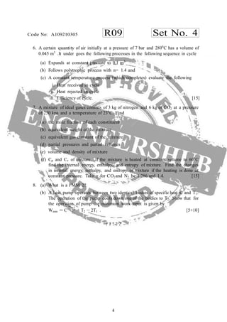 4
R09 Set No. 4Code No: A109210305
Wmin = C
h
1T
6. A certain quantity of air initially at a pressure of 7 bar and 2800
C has a volume of
0.045 m3
.It under goes the following processes in the following sequence in cycle
(a) Expands at constant pressure to 0.1 m3
(b) Follows polytrophic process with n= 1.4 and
(c) A constant temperature process (which completes) evaluate the following
i. Heat received in cycle
ii. Heat rejected in cycle
iii. Efficiency of cycle. [15]
7. A mixture of ideal gases consists of 3 kg of nitrogen and 6 kg of CO2 at a pressure
of 250 kpa and a temperature of 230
C. Find
(a) the mole fraction of each constituent
(b) equivalent weight of the mixture
(c) equivalent gas constant of the mixture
(d) partial pressures and partial volumes
(e) volume and density of mixture
(f) Cp and Cv of mixture. If the mixture is heated at constant volume to 600
C
find the internal energy, enthalpy, and entropy of mixture. Find the changes
in internal energy, enthalpy, and entropy of mixture if the heating is done at
constant pressure. Take γ for CO2and N2 be 1.286 and 1.4. [15]
8. (a) What is a PMM 2?
(b) A heat pump operates between two identical bodies of specific heat C and T1.
The operation of the pump cools down one of the bodies to T2. Show that for
the operation of pump the minimum work input is given by
2
T2
+ T2
i
− 2T1 . [5+10]
? ? ? ? ?
 