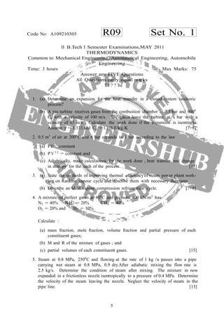 5
R09 Set No. 1Code No: A109210305
II B.Tech I Semester Examinations,MAY 2011
THERMODYNAMICS
Common to Mechanical Engineering, Aeronautical Engineering, Automobile
Engineering
Time: 3 hours Max Marks: 75
Answer any FIVE Questions
All Questions carry equal marks
? ? ? ? ?
1. (a) Determine an expansion for the heat transfer in a closed system isochoric
process?
(b) A gas turbine receives gases from the combustion chamber at 7.5 bar and 6000
C, with a velocity of 100 m/s. The gases leave the turbine at 1 bar with a
velocity of 45 m/s. Calculate the work done if the expansion is isentropic.
Assume γ = 1.333 and Cp = 1.11kJ/kg.K [7+8]
2. 0.5 m3
of air at 2000
C and 6 bar expands to 1 bar according to the law
(a) PV= constant
(b) P V 1.2
= constant and
(c) Adiabtically, make calculations for the work done , heat transfer and change
in entropy for the each of the process. [15]
3. (a) State the methods of improving thermal efficiencyof steam power plant work-
ing on Rankine vapour cycle and describe them with necessary diagrams.
(b) Describe an ideal vapour compression refrigeration cycle. [7+8]
4. A mixture of perfect gases at 400
C and pressure 400 kN/m2
has
N2 = 40% N H3 = 20% CH4 = 40%
O2 = 20% and H2 = 10%.
Calculate :
(a) mass fraction, mole fraction, volume fraction and partial pressure of each
constituent gases;
(b) M and R of the mixture of gases ; and
(c) partial volumes of each constituent gases. [15]
5. Steam at 0.8 MPa, 2500
C and flowing at the rate of 1 kg /s passes into a pipe
carrying wet steam at 0.8 MPa, 0.9 dry.After adiabatic mixing the flow rate is
2.5 kg/s. Determine the condition of steam after mixing. The mixture in now
expanded in a frictionless nozzle isentropically to a pressure of 0.4 MPa. Determine
the velocity of the steam leaving the nozzle. Neglect the velocity of steam in the
pipe line. [15]
 