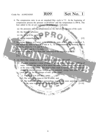 6
R09 Set No. 1Code No: A109210305
−
6. The compression ratio in an air standard Otto cycle is 7.5. At the beginning of
compression process the pressure is120 kN/m2
and the temperature is 300 K. The
heat added to the air per cycle is 1650 kJ/kg of air. Calculate.
(a) the pressures and the temperatures at the end of each process of the cycle
(b) the thermal efficiency
(c) the m.e.p of the cycle; and
(d) power output/kg of air. [15]
7. An engine working on Carnot cycle absorbs Q1 units of heat from a source at T1
and rejects Q2 units of heat to a sink at T2. Te temperature of the working fluid is
θ1 and θ2, where θ1 < T1 and θ2 > T2,
If θ1 = T1-KQ1 and θ2 = T2+kQ2
where k is constant, then show that efficiency of the engine is given by:
η = 1 T2
.
[15] T1 −2kQ1
8. (a) Show that energy of an isolated system remains unchanged?
(b) A system comprises a stone of mass 20 kg and a drum containing 1000 kg of
water. Initially the stone is 50 m above the water and the stone and water are
at the same temperature. The stone is then made to fall into water. Determine
change in internal energy, kinetic energy, potential energy heat transfer, and
work transfer for the changes of state given below?
i. The stone is to just enter water.
ii. The stone just comes to rest in drum, and
iii. The heat transferred to surroundings is such that water and stone remain
in the same temperature. Assume g = 9.81 m/s2
. [5+10]
? ? ? ? ?
 