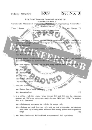 7
R09 Set No. 3Code No: A109210305
II B.Tech I Semester Examinations,MAY 2011
THERMODYNAMICS
Common to Mechanical Engineering, Aeronautical Engineering, Automobile
Engineering
Time: 3 hours Max Marks: 75
Answer any FIVE Questions
All Questions carry equal marks
? ? ? ? ?
1. One kg of a air at a pressure of 9 bar and a temperature of 1200
C undergoes a
reversible polytrophic process following law pv1.3
= constant. If the final pressure
is 2 bar determine
(a) The final values specific volume, temperature
(b) Increase in entropy and
(c) Work and heat transfer. [15]
2. A steam turbine receives steam at 20 bar and superheated by 800
C. The exhaust
pressure is 0.10 bar and expansion takes place isentropically. Calculate
(a) heat supplied, assuming that the feed pump supplies water to the boiler at 20
bar,
(b) heat rejected
(c) turbine work,
(d) net work,
(e) thermal efficiency, and
(f) theoretical steam consumption. [15]
3. State and explain
(a) Daltons law of partial pressures
(b) Avogadros Law. [15]
4. In a stirling cycle the volume varies between 0.03 and 0.06 m3
, the maximum
pressure is 0.2 MPa and temperature varies between 5400
C and 2700
C. The working
fluid is air. Determine
(a) efficiency and work done per cycle for the simple cycle
(b) efficiency and work done per cycle with an ideal regeneration and compare
with carnot cycle having same isothermal heat supply process and temperature
range. [15]
5. (a) Write clausius and Kelvin- Planck statements and their equivalence.
 