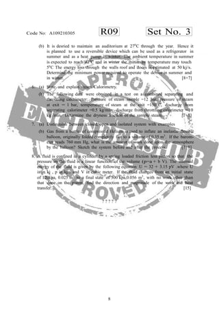 8
R09 Set No. 3Code No: A109210305
(b) It is desried to maintain an auditorium at 270
C through the year. Hence it
is planned to use a reversible device which can be used as a refrigerator in
summer and as a heat pump in winter. The ambient temperature in summer
is expected to reach 420
C and in winter the minimum temperature may touch
50C The energy loss through the walls roof and doors is estimated at 50 kj/s.
Determine the minimum power required to operate the device in summer and
in winter. [8+7]
6. (a) State and explain steam Calorimetry.
(b) The following data were obtained in a test on a combined separating and
throttling calorimeter: Pressure of steam sample =12 bar, pressure of steam
at exit = 1 bar, temperature of steam at the exit =1500
C, discharge from
separating calorimeter =0.5 kg/min, discharge from throttling calorimeter =10
kg /min. Determine the dryness fraction of the sample steam. [7+8]
7. (a) Distinguish between closed, open and isolated system with examples
(b) Gas from a bottle of compressed Helium is used to inflate an inelastic flexible
balloon, originally folded completely flat to a volume of 0.35 m3
. If the barom-
eter reads 760 mm Hg, what is the amount of work done upon the atmosphere
by the balloon? Sketch the system before and after the process. [7+8]
8. A fluid is confined in a cylinder by a spring loaded friction less piston so that the
pressure in the fluid is a linear function of the volume (p=a + b V). The internal
energy of the fluid is given by the following equation U = 32 + 3.15 pV .where U
is in kj , p in kpa and V in cubic meter. If the fluid changes from an initial state
of 120kpa, 0.025 m3
to a final state of 300 kpa,0.056 m3
, with no work other than
that done on the piston, find the direction and magnitude of the work and heat
transfer. [15]
? ? ? ? ?
 
