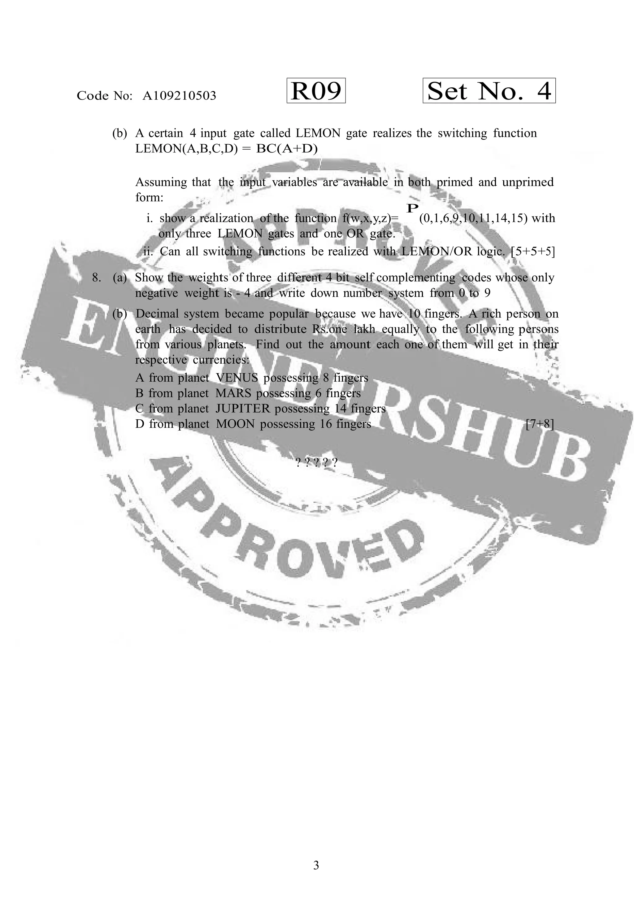 3
R09 Set No. 4Code No: A109210503
(b) A certain 4 input gate called LEMON gate realizes the switching function
LEMON(A,B,C,D) = BC(A+D)
Assuming that the input variables are available in both primed and unprimed
form:
i. show a realization of the function f(w,x,y,z)=
P
(0,1,6,9,10,11,14,15) with
only three LEMON gates and one OR gate.
ii. Can all switching functions be realized with LEMON/OR logic. [5+5+5]
8. (a) Show the weights of three different 4 bit self complementing codes whose only
negative weight is - 4 and write down number system from 0 to 9
(b) Decimal system became popular because we have 10 fingers. A rich person on
earth has decided to distribute Rs.one lakh equally to the following persons
from various planets. Find out the amount each one of them will get in their
respective currencies:
A from planet VENUS possessing 8 fingers
B from planet MARS possessing 6 fingers
C from planet JUPITER possessing 14 fingers
D from planet MOON possessing 16 fingers [7+8]
? ? ? ? ?
 