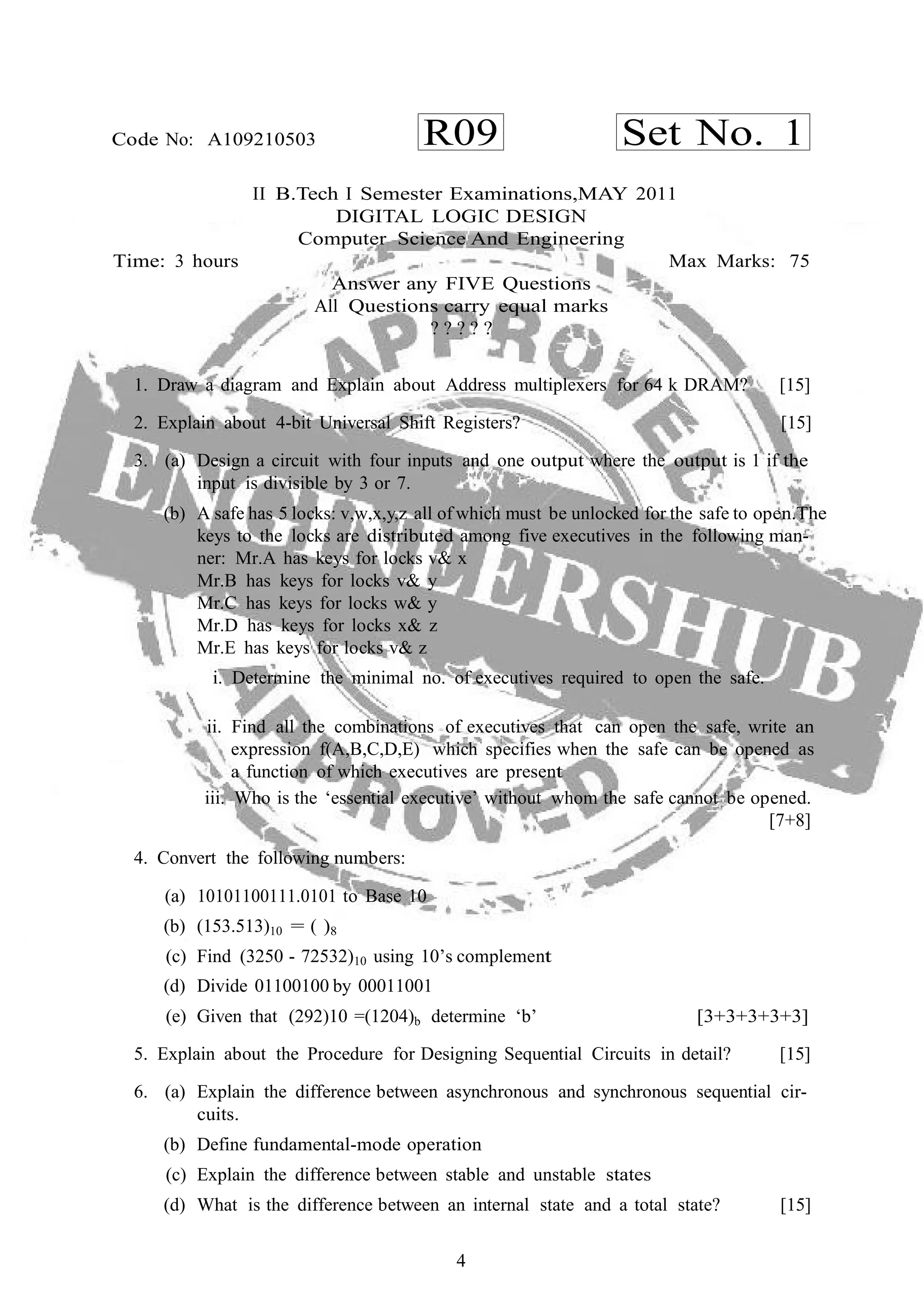 4
R09 Set No. 1Code No: A109210503
II B.Tech I Semester Examinations,MAY 2011
DIGITAL LOGIC DESIGN
Computer Science And Engineering
Time: 3 hours Max Marks: 75
Answer any FIVE Questions
All Questions carry equal marks
? ? ? ? ?
1. Draw a diagram and Explain about Address multiplexers for 64 k DRAM? [15]
2. Explain about 4-bit Universal Shift Registers? [15]
3. (a) Design a circuit with four inputs and one output where the output is 1 if the
input is divisible by 3 or 7.
(b) A safe has 5 locks: v,w,x,y,z all of which must be unlocked for the safe to open.The
keys to the locks are distributed among five executives in the following man-
ner: Mr.A has keys for locks v& x
Mr.B has keys for locks v& y
Mr.C has keys for locks w& y
Mr.D has keys for locks x& z
Mr.E has keys for locks v& z
i. Determine the minimal no. of executives required to open the safe.
ii. Find all the combinations of executives that can open the safe, write an
expression f(A,B,C,D,E) which specifies when the safe can be opened as
a function of which executives are present
iii. Who is the ‘essential executive’ without whom the safe cannot be opened.
[7+8]
4. Convert the following numbers:
(a) 10101100111.0101 to Base 10
(b) (153.513)10 = ( )8
(c) Find (3250 - 72532)10 using 10’s complement
(d) Divide 01100100 by 00011001
(e) Given that (292)10 =(1204)b determine ‘b’ [3+3+3+3+3]
5. Explain about the Procedure for Designing Sequential Circuits in detail? [15]
6. (a) Explain the difference between asynchronous and synchronous sequential cir-
cuits.
(b) Define fundamental-mode operation
(c) Explain the difference between stable and unstable states
(d) What is the difference between an internal state and a total state? [15]
 