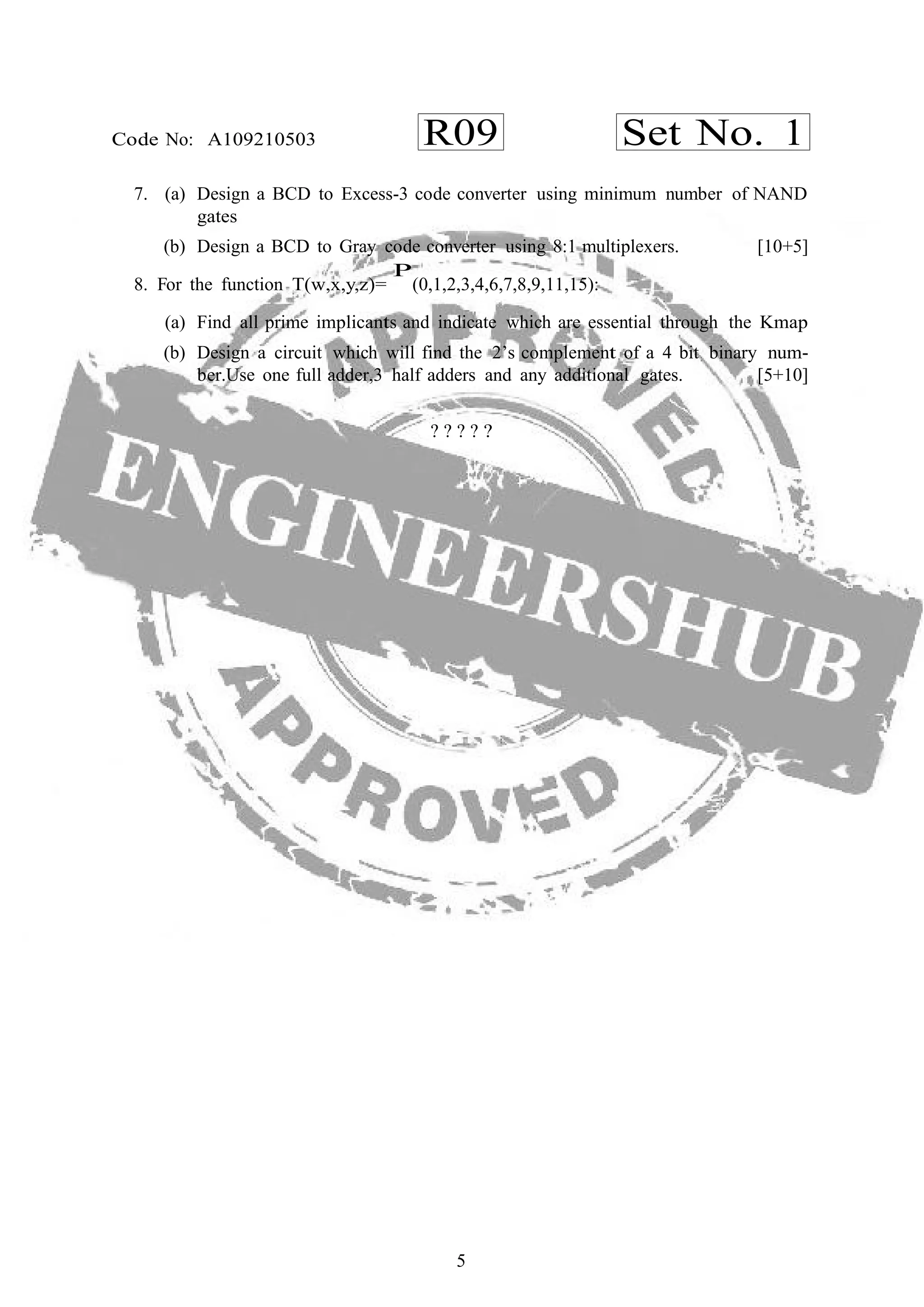 5
R09 Set No. 1Code No: A109210503
7. (a) Design a BCD to Excess-3 code converter using minimum number of NAND
gates
(b) Design a BCD to Gray code converter using 8:1 multiplexers. [10+5]
8. For the function T(w,x,y,z)=
P
(0,1,2,3,4,6,7,8,9,11,15):
(a) Find all prime implicants and indicate which are essential through the Kmap
(b) Design a circuit which will find the 2’s complement of a 4 bit binary num-
ber.Use one full adder,3 half adders and any additional gates. [5+10]
? ? ? ? ?
 