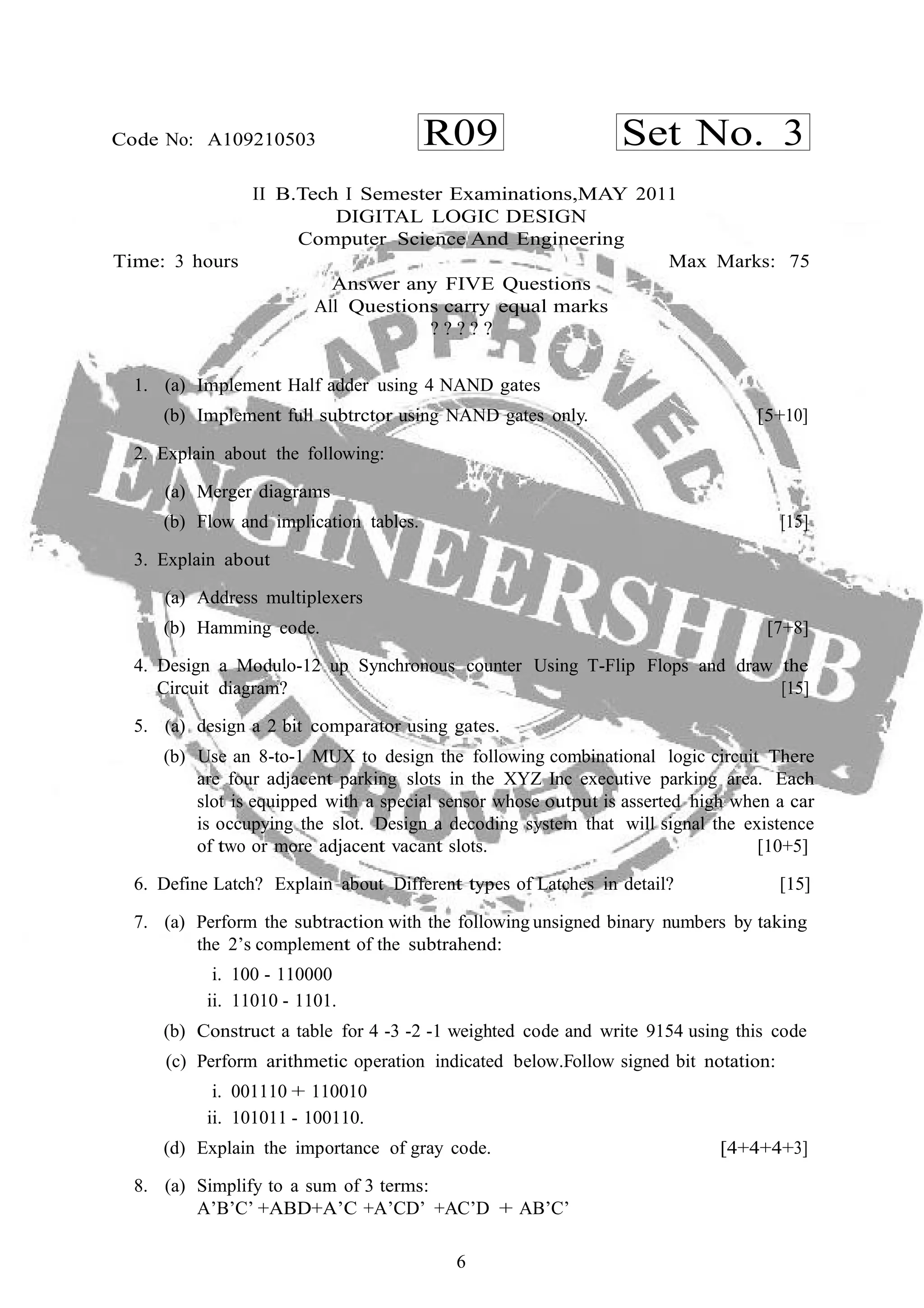 6
R09 Set No. 3Code No: A109210503
II B.Tech I Semester Examinations,MAY 2011
DIGITAL LOGIC DESIGN
Computer Science And Engineering
Time: 3 hours Max Marks: 75
Answer any FIVE Questions
All Questions carry equal marks
? ? ? ? ?
1. (a) Implement Half adder using 4 NAND gates
(b) Implement full subtrctor using NAND gates only. [5+10]
2. Explain about the following:
(a) Merger diagrams
(b) Flow and implication tables. [15]
3. Explain about
(a) Address multiplexers
(b) Hamming code. [7+8]
4. Design a Modulo-12 up Synchronous counter Using T-Flip Flops and draw the
Circuit diagram? [15]
5. (a) design a 2 bit comparator using gates.
(b) Use an 8-to-1 MUX to design the following combinational logic circuit There
are four adjacent parking slots in the XYZ Inc executive parking area. Each
slot is equipped with a special sensor whose output is asserted high when a car
is occupying the slot. Design a decoding system that will signal the existence
of two or more adjacent vacant slots. [10+5]
6. Define Latch? Explain about Different types of Latches in detail? [15]
7. (a) Perform the subtraction with the following unsigned binary numbers by taking
the 2’s complement of the subtrahend:
i. 100 - 110000
ii. 11010 - 1101.
(b) Construct a table for 4 -3 -2 -1 weighted code and write 9154 using this code
(c) Perform arithmetic operation indicated below.Follow signed bit notation:
i. 001110 + 110010
ii. 101011 - 100110.
(d) Explain the importance of gray code. [4+4+4+3]
8. (a) Simplify to a sum of 3 terms:
A’B’C’ +ABD+A’C +A’CD’ +AC’D + AB’C’
 