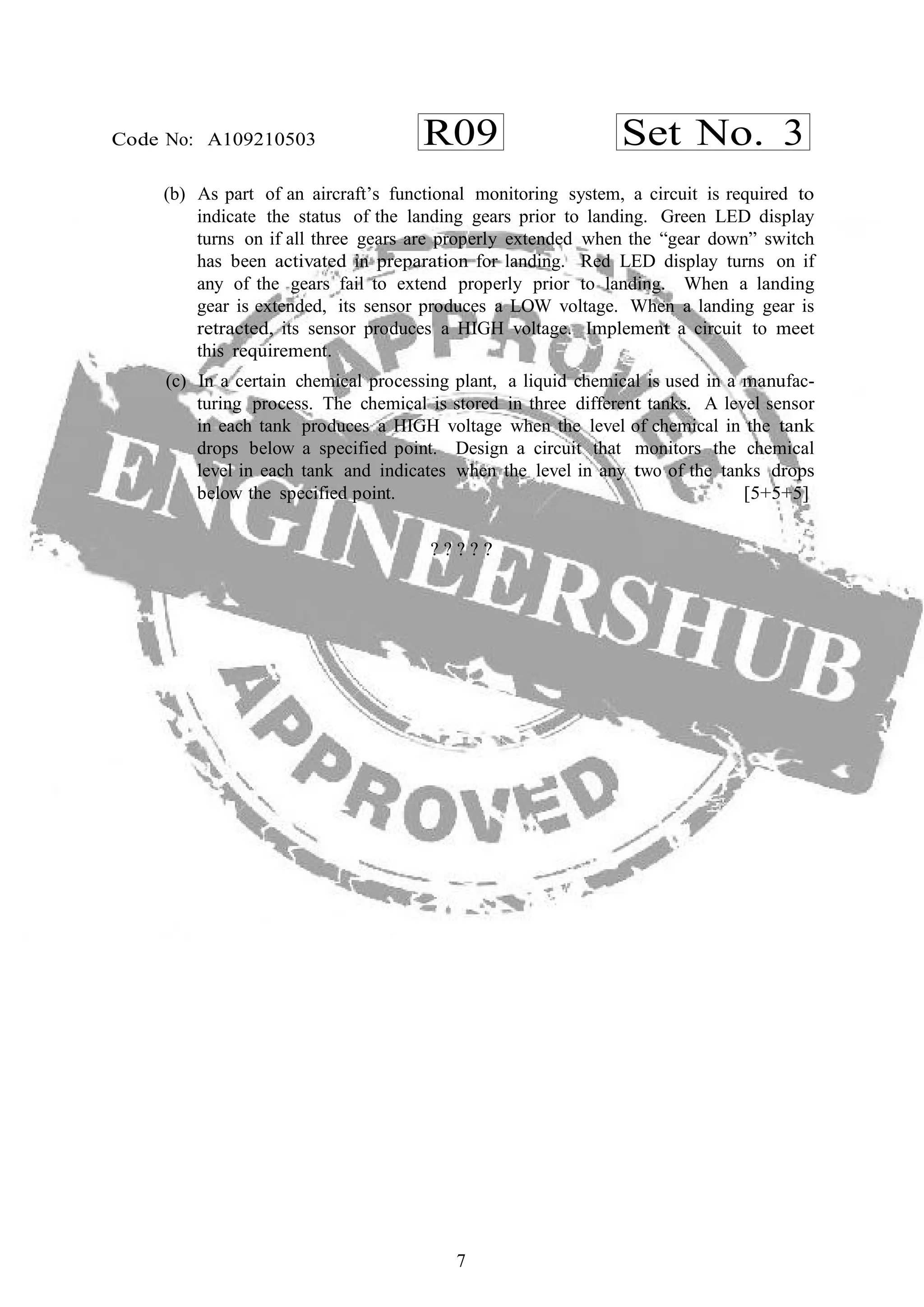 7
R09 Set No. 3Code No: A109210503
(b) As part of an aircraft’s functional monitoring system, a circuit is required to
indicate the status of the landing gears prior to landing. Green LED display
turns on if all three gears are properly extended when the “gear down” switch
has been activated in preparation for landing. Red LED display turns on if
any of the gears fail to extend properly prior to landing. When a landing
gear is extended, its sensor produces a LOW voltage. When a landing gear is
retracted, its sensor produces a HIGH voltage. Implement a circuit to meet
this requirement.
(c) In a certain chemical processing plant, a liquid chemical is used in a manufac-
turing process. The chemical is stored in three different tanks. A level sensor
in each tank produces a HIGH voltage when the level of chemical in the tank
drops below a specified point. Design a circuit that monitors the chemical
level in each tank and indicates when the level in any two of the tanks drops
below the specified point. [5+5+5]
? ? ? ? ?
 