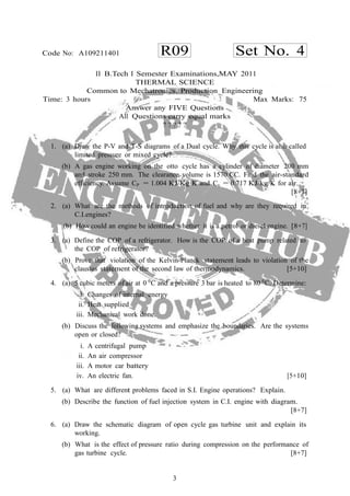 3
R09 Set No. 4Code No: A109211401
II B.Tech I Semester Examinations,MAY 2011
THERMAL SCIENCE
Common to Mechatronics, Production Engineering
Time: 3 hours Max Marks: 75
Answer any FIVE Questions
All Questions carry equal marks
? ? ? ? ?
1. (a) Draw the P-V and T-S diagrams of a Dual cycle. Why this cycle is also called
limited pressure or mixed cycle?
(b) A gas engine working on the otto cycle has a cylinder of diameter 200 mm
and stroke 250 mm. The clearance volume is 1570 CC. Find the air-standard
efficiency. Assume CP = 1.004 KJ/Kg K and Cv = 0.717 KJ/kg K for air.
[8+7]
2. (a) What are the methods of introduction of fuel and why are they required in
C.I.engines?
(b) How could an engine be identified whether it is a petrol or diesel engine. [8+7]
3. (a) Define the COP of a refrigerator. How is the COP of a heat pump related to
the COP of refrigerator?
(b) Prove that violation of the Kelvin-Planck statement leads to violation of the
clausius statement of the second law of thermodynamics. [5+10]
4. (a) 5 cubic meters of air at 0 0
C and a pressure 3 bar is heated to 80 0
C. Determine:
i. Changes of internal energy
ii. Heat supplied
iii. Mechanical work done.
(b) Discuss the following systems and emphasize the boundaries. Are the systems
open or closed?
i. A centrifugal pump
ii. An air compressor
iii. A motor car battery
iv. An electric fan. [5+10]
5. (a) What are different problems faced in S.I. Engine operations? Explain.
(b) Describe the function of fuel injection system in C.I. engine with diagram.
[8+7]
6. (a) Draw the schematic diagram of open cycle gas turbine unit and explain its
working.
(b) What is the effect of pressure ratio during compression on the performance of
gas turbine cycle. [8+7]
 