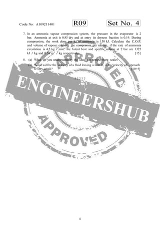 4
R09 Set No. 4Code No: A109211401
7. In an ammonia vapour compression system, the pressure in the evaporator is 2
bar. Ammonia at exit is 0.85 dry and at entry its dryness fraction is 0.19. During
compression, the work done per kg of ammonia is 150 kJ. Calculate the C.O.P.
and volume of vapour entering the compressor per minute, if the rate of ammonia
circulation is 4,5 kg / min. the latent heat and specific volume at 2 bar are 1325
kJ / kg and 0.58 m3
/ kg respectively. [15]
8. (a) What do you understand by the ideal gas temperature scale?
(b) What will be the velocity of a fluid leaving a nozzle, if the velocity of approach
is very small? [10+5]
? ? ? ? ?
 