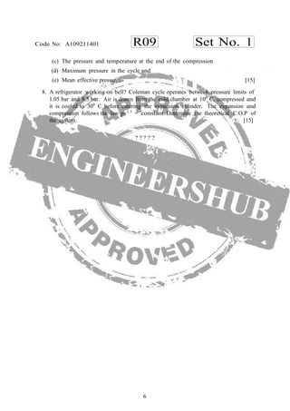 6
R09 Set No. 1Code No: A109211401
(c) The pressure and temperature at the end of the compression
(d) Maximum pressure in the cycle and
(e) Mean effective pressure. [15]
8. A refrigerator working on bell? Coleman cycle operates between pressure limits of
1.05 bar and 8.5 bar. Air is drawn from the cold chamber at 100
C, compressed and
it is cooled to 300
C before entering the expansion cylinder. The expansion and
compression follows the law pv1.3
= constant. Determine the theoretical C.O.P of
the system. [15]
? ? ? ? ?
 