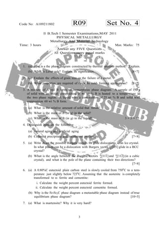 3
R09 Set No. 4Code No: A109211802
2
II B.Tech I Semester Examinations,MAY 2011
PHYSICAL METALLURGY
Metallurgy And Material Technology
Time: 3 hours Max Marks: 75
Answer any FIVE Questions
All Questions carry equal marks
? ? ? ? ?
1. (a) How is a the phase diagram constructed by thermal analysis method? Explain.
(b) What is Lever rule? Explain its significance. [8+7]
2. (a) Explain the effects of grain size on the failure of a metal.
(b) What properties are required of steels for cold- forming applications? [8+7]
3. A mixture of A and B forms an isomorphous phase diagram. A sample of 150 g
of solid with an initial composition of 40 wt % B is heated to a temperature in
the two phase region. A liquid with a composition of 25 wt % B and solid with
composition 60 wt % B form.
(a) What is the relative amount of solid that forms?
(b) What is the mass of B (in g) in the solid?
(c) What is the mass of B (in g) in the liquid? 3 × 5 = 15
4. Distinguish between the following:
(a) natural aging and artificial aging
(b) Coherent precipitate and incoherent precipitate. [7+8]
5. (a) Write down the possible Burgers vectors for glide dislocations in an Ice crystal.
In what planes can be a dislocation with Burgers vector 1
[111] glide in a BCC
crystal?
(b) What is the angle between the Burgers vectors a
[111] and a
[112] (in a cubic6 3
crystal), and what is the pole of the plane containing their two directions?
[7+8]
6. (a) A 0.80%C eutectoid plain carbon steel is slowly cooled from 7500
C to a tem-
perature just slightly below 7230
C. Assuming that the austenite is completely
transformed to α- ferrite and cementite:
i. Calculate the weight percent eutectoid ferrite formed.
ii. Calculate the weight percent eutectoid cementite formed.
(b) Why is the Fe-Fe3C phase diagram a metastable phase diagram instead of true
equilibrium phase diagram? [10+5]
7. (a) What is martensite? Why it is very hard?
 
