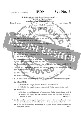 6
R09 Set No. 3Code No: A109211802
II B.Tech I Semester Examinations,MAY 2011
PHYSICAL METALLURGY
Metallurgy And Material Technology
Time: 3 hours Max Marks: 75
Answer any FIVE Questions
All Questions carry equal marks
? ? ? ? ?
1. (a) What is the principle of dispersion strengthening and give some examples of
dispersion strengthening?
(b) Explain how the characteristics of the matrix and dispersed phase affect the
overall properties of an alloy? [5+10]
2. (a) Define slip. Explain the mechanism of slip process.
(b) Explain the role of defects in crystals. [8+7]
3. (a) Define the terms: Unit cell, space lattice, lattice point, coordination number.
(b) Draw the diagrams of simple cubic, face centered cubic and body centered
cubic unit cells. Explain the relation between atomic size and lattice parameter
for these three unit cells. [6+9]
4. (a) Differentiate between an interstitial solid solution and a compound. How do
the cooling behaviour of these two vary?
(b) Explain the solidification behavior of a solid solution and a pure metal. [8+7]
5. Define an Fe-C martensite? Describe the following types of Fe-C martensites that
occur in a plain carbon steels
(a) lath Martensite
(b) Plate martensite. [15]
6. A 1.10 wt% C steel is cooled slowly from about 9500
C to a temperature slightly
(a) Above 7230
C.
i. Calculate the weight percent Austenite present in steel.
ii. Calculate the weight percent proeutectoid ferrite present in the steel.
(b) Below 7230
C
i. Calculate the weight percent of proeutectoid ferrite present in the steel. ii.
Calculate the weight percent eutectoid ferrite and eutectoid cementite
present in steel. [4+4+4+3]
7. (a) Draw and explain the equilibrium diagram formed between two elements which
are partially soluble in each other in solid state and form a eutectic?
(b) What are the conditions which must be satisfied for the formation of an iso-
morphous system? [8+7]
 
