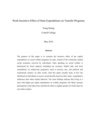 Work Incentive Effect of State Expenditures on Transfer Programs 
Trang Hoang 
Cornell College 
May 2014 
Abstract 
The purpose of this paper is to examine the incentive effect of per capital expenditures on social welfare programs by state, instead of the commonly studied social assistance received by individuals. State spending on social welfare is determined by fiscal capacity (including tax revenues, federal aids, and local expenditures on antipoverty programs), need or poverty rate, and political and institutional cultures. In other words, what this paper actually looks at how the likelihood of individuals to receive social benefits based on their states’ expenditures influences their labor market behavior. The main findings indicate that living in a state with higher per capita expenditures on welfare programs will likely increase participation in the labor force and that the effect is slightly greater for whites than for non-white workers. 
 