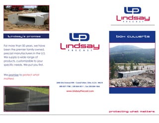 Protecting what matters.
Box Culverts
6845 Erie Avenue NW • Canal Fulton, Ohio, U.S.A. 44614
800-837-7788 | 330-854-4511 | Fax 330-854-1866
www.LindsayPrecast.com
Lindsay’s Promise
For more than 50 years, we have
been the premier family-owned,
precast manufacturers in the U.S.
We supply a wide range of
products, customizable to your
specific needs. We put you first.
We promise to protect what
matters!
 