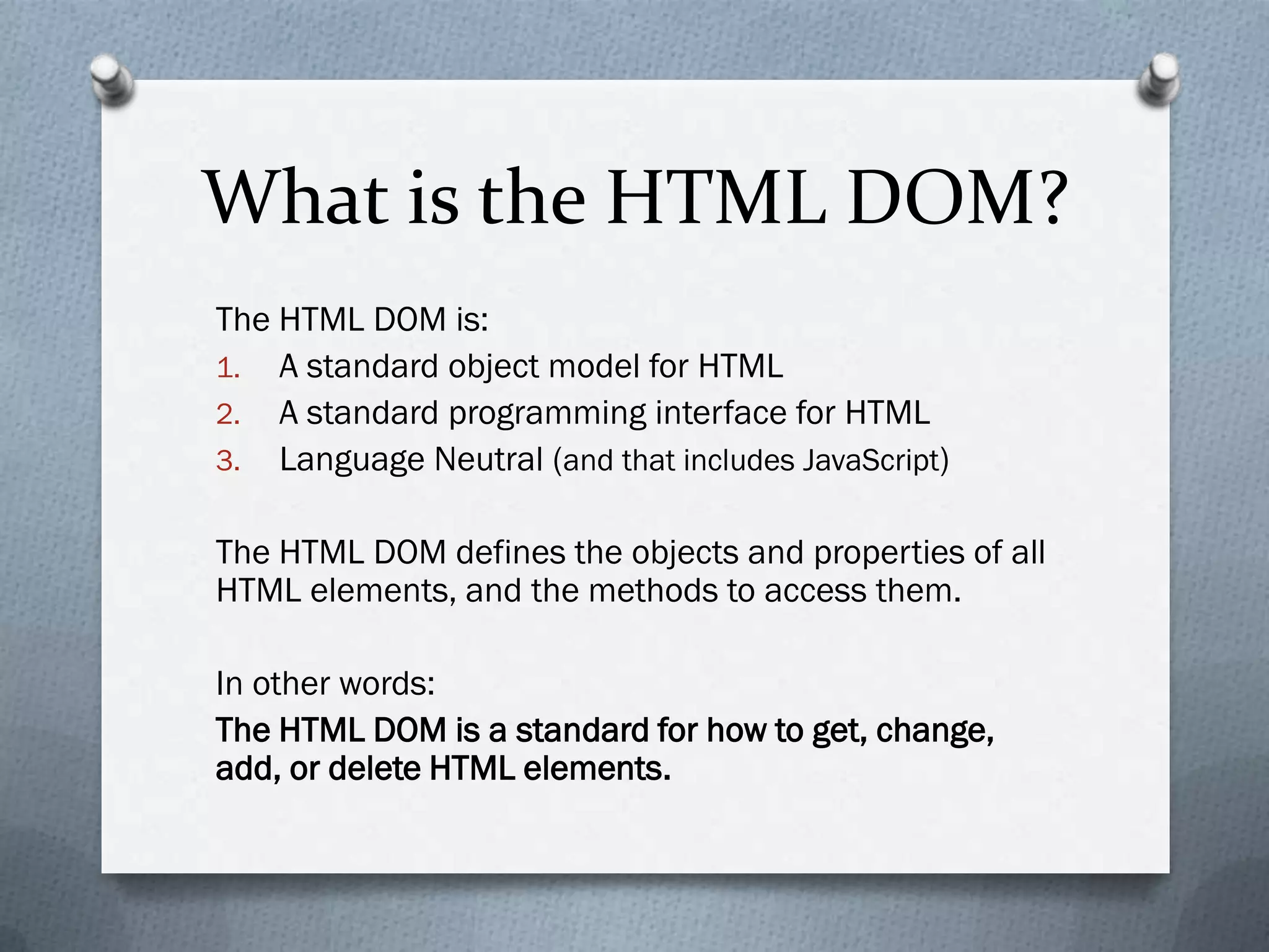 What is the HTML DOM?
The HTML DOM is:
1. A standard object model for HTML
2. A standard programming interface for HTML
3. Language Neutral (and that includes JavaScript)


The HTML DOM defines the objects and properties of all
HTML elements, and the methods to access them.

In other words:
The HTML DOM is a standard for how to get, change,
add, or delete HTML elements.
 
