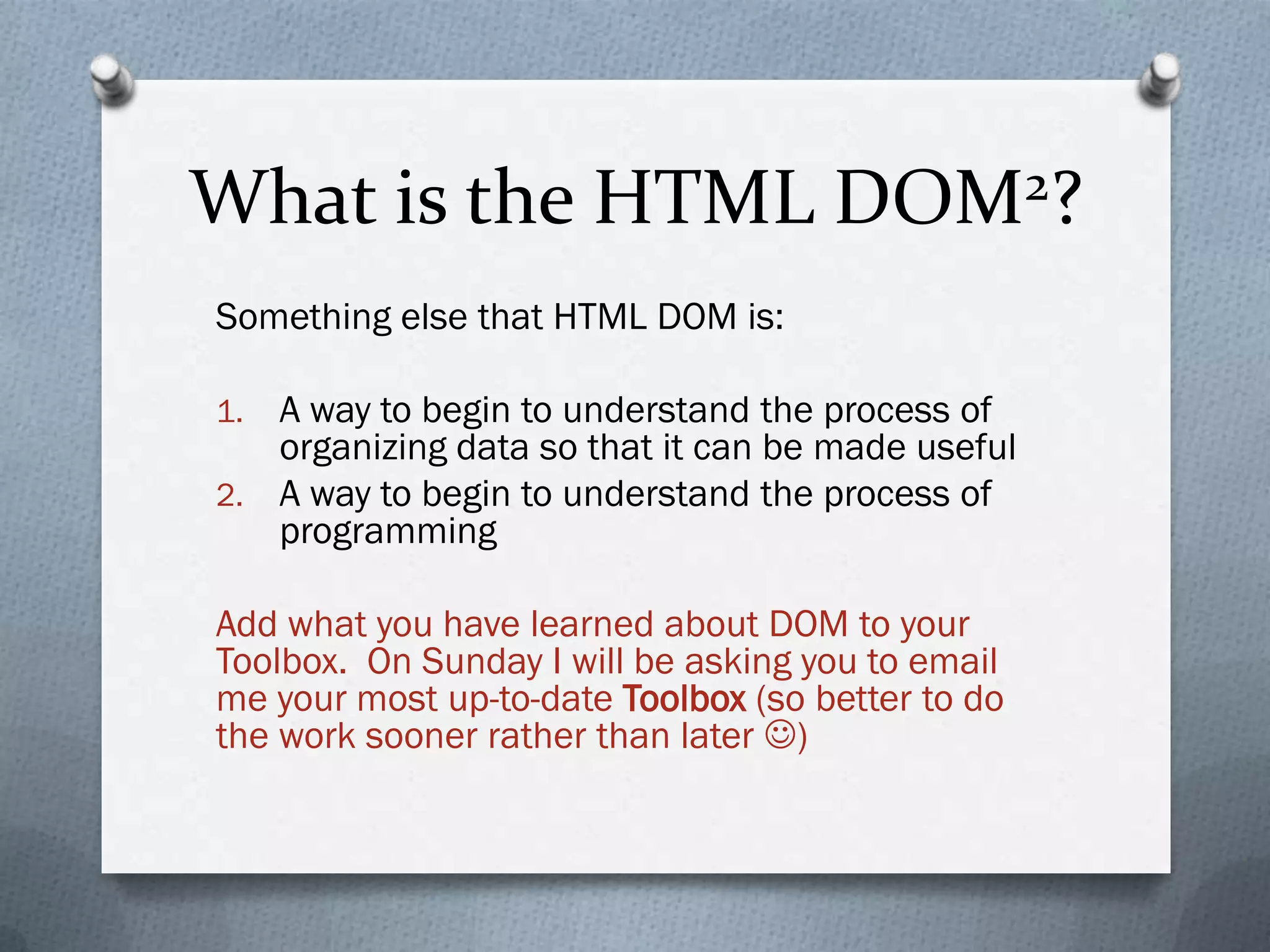 What is the HTML DOM2?
Something else that HTML DOM is:

1. A way to begin to understand the process of
   organizing data so that it can be made useful
2. A way to begin to understand the process of
   programming

Add what you have learned about DOM to your
Toolbox. On Sunday I will be asking you to email
me your most up-to-date Toolbox (so better to do
the work sooner rather than later )
 