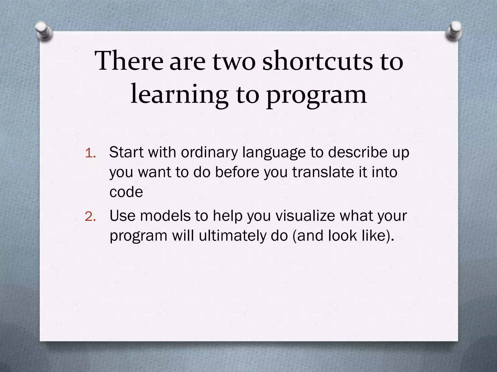 There are two shortcuts to
   learning to program
1. Start with ordinary language to describe up
   you want to do before you translate it into
   code
2. Use models to help you visualize what your
   program will ultimately do (and look like).
 