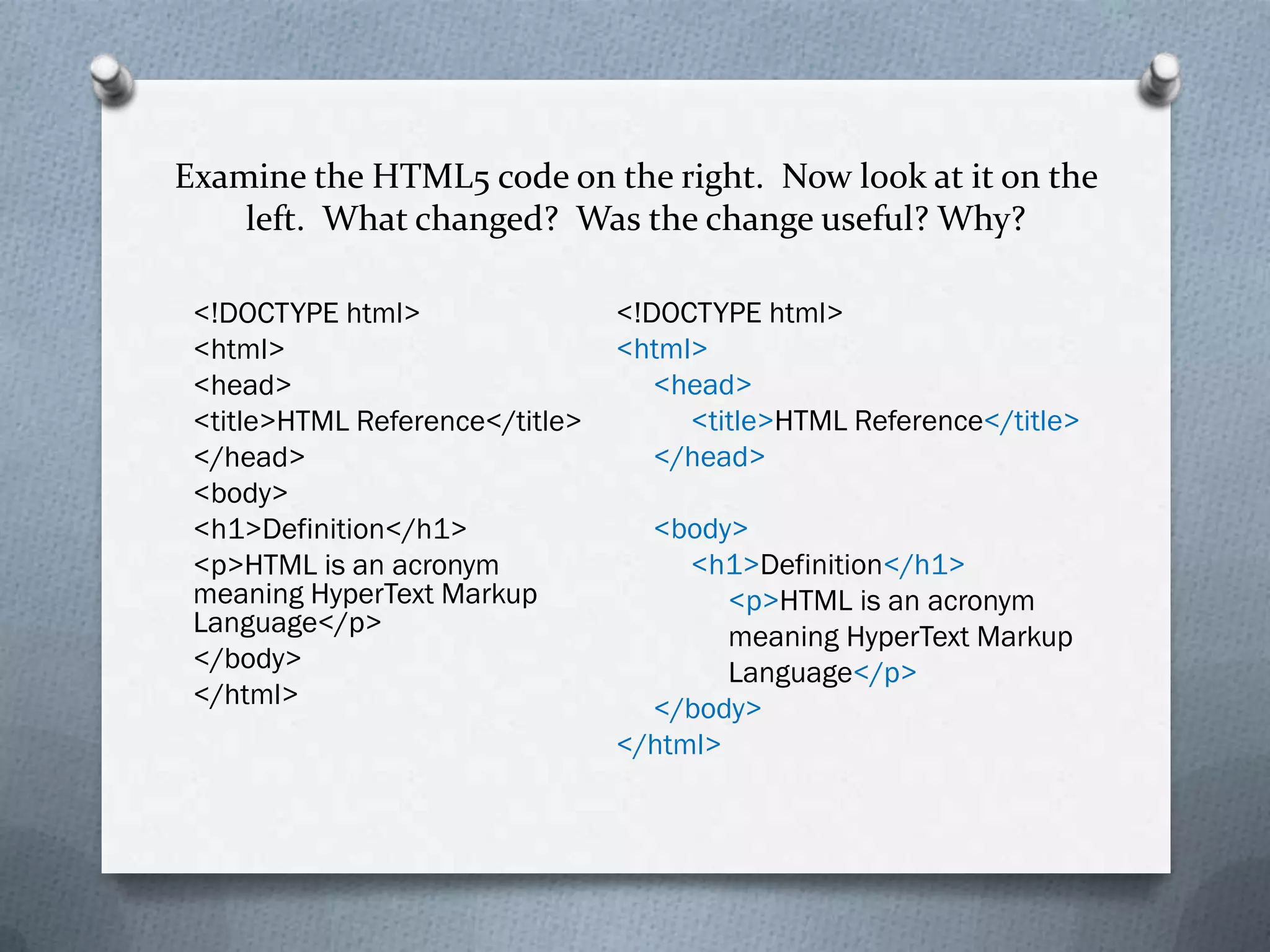 Examine the HTML5 code on the right. Now look at it on the
    left. What changed? Was the change useful? Why?

 <!DOCTYPE html>                 <!DOCTYPE html>
 <html>                          <html>
 <head>                             <head>
 <title>HTML Reference</title>        <title>HTML Reference</title>
 </head>                            </head>
 <body>
 <h1>Definition</h1>               <body>
 <p>HTML is an acronym                <h1>Definition</h1>
 meaning HyperText Markup                <p>HTML is an acronym
 Language</p>                            meaning HyperText Markup
 </body>                                 Language</p>
 </html>                           </body>
                                 </html>
 